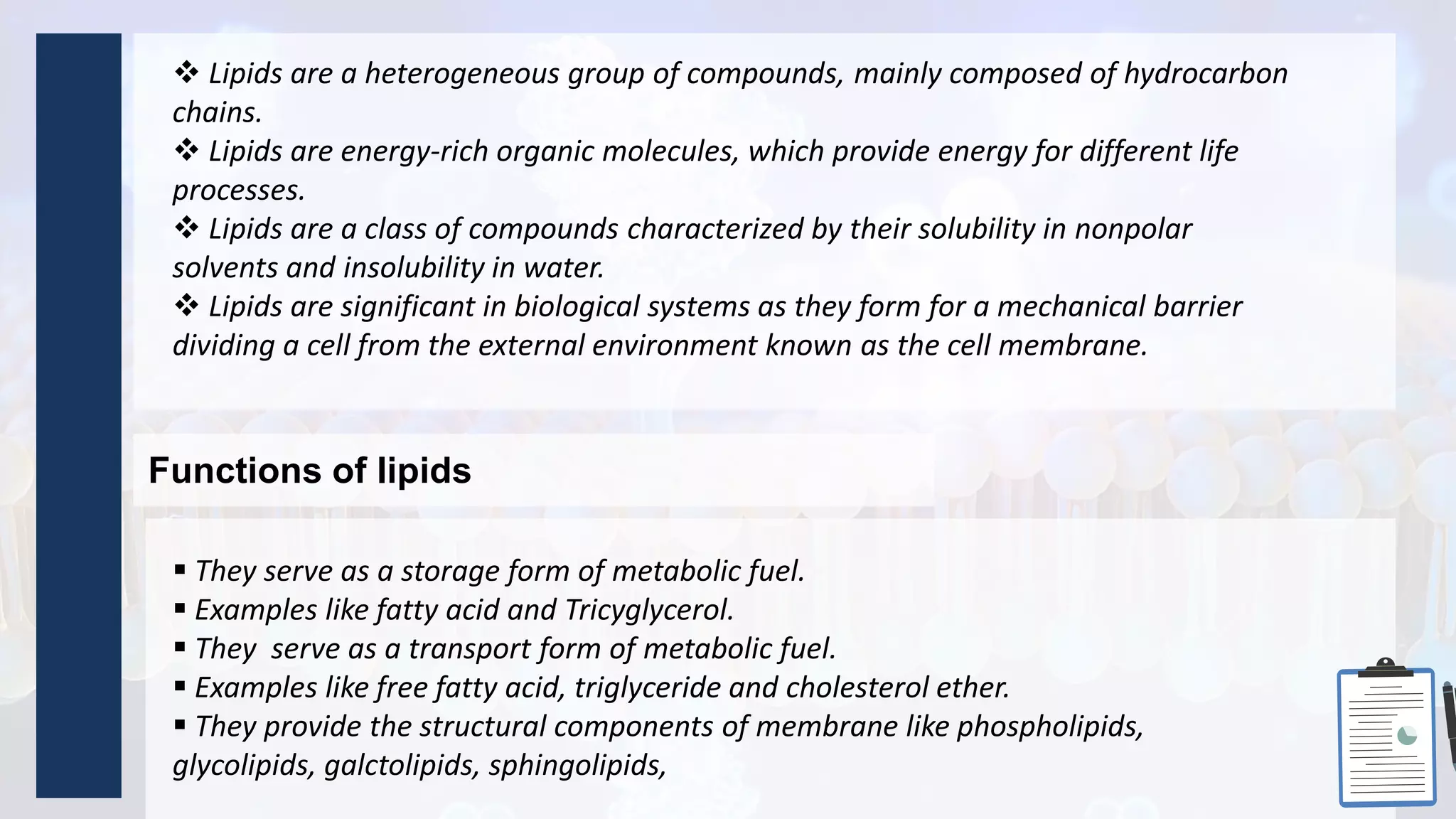 Functions of lipids
 They serve as a storage form of metabolic fuel.
 Examples like fatty acid and Tricyglycerol.
 They serve as a transport form of metabolic fuel.
 Examples like free fatty acid, triglyceride and cholesterol ether.
 They provide the structural components of membrane like phospholipids,
glycolipids, galctolipids, sphingolipids,
 Lipids are a heterogeneous group of compounds, mainly composed of hydrocarbon
chains.
 Lipids are energy-rich organic molecules, which provide energy for different life
processes.
 Lipids are a class of compounds characterized by their solubility in nonpolar
solvents and insolubility in water.
 Lipids are significant in biological systems as they form for a mechanical barrier
dividing a cell from the external environment known as the cell membrane.
 