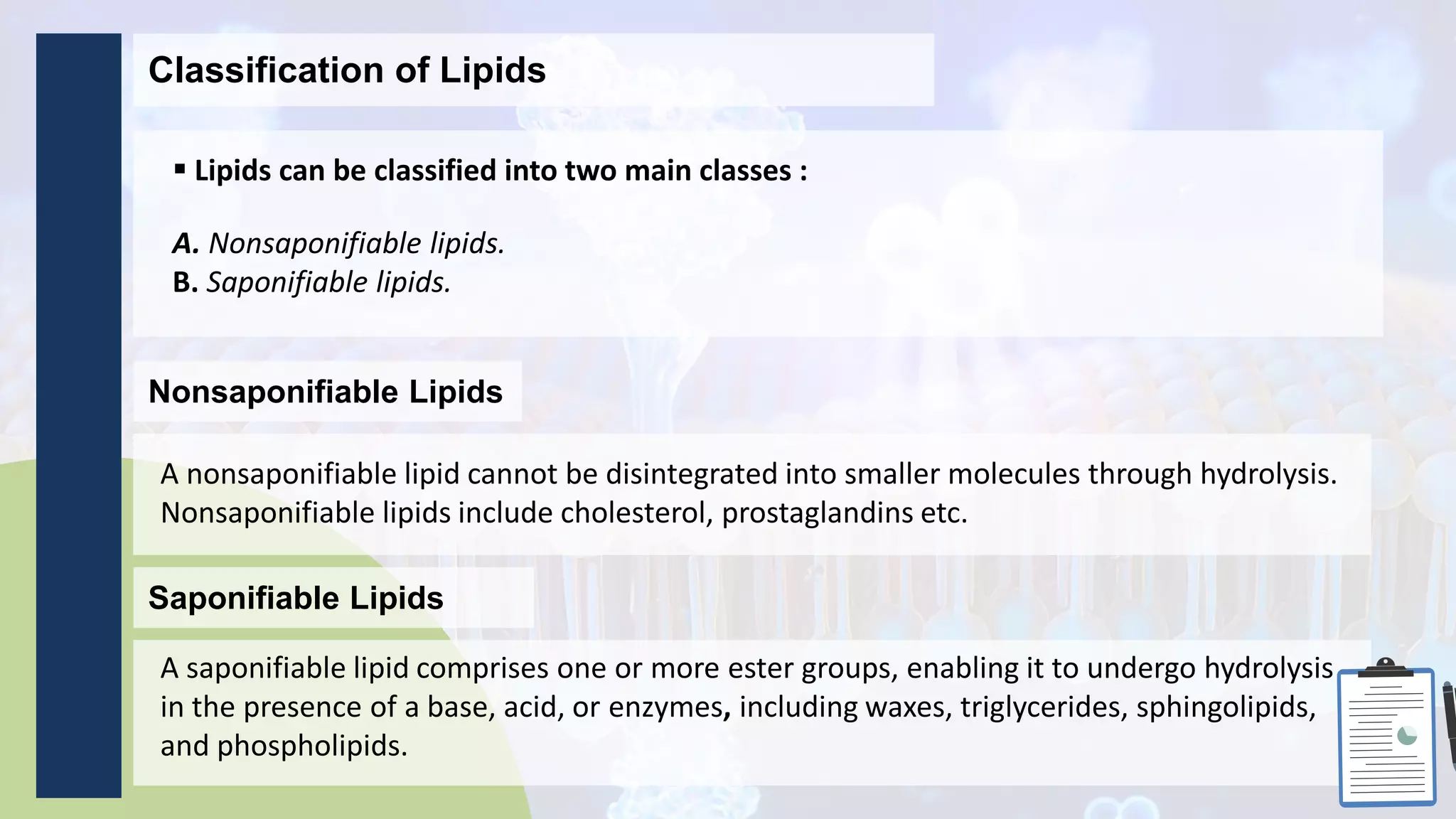 Classification of Lipids
 Lipids can be classified into two main classes :
A. Nonsaponifiable lipids.
B. Saponifiable lipids.
Nonsaponifiable Lipids
A nonsaponifiable lipid cannot be disintegrated into smaller molecules through hydrolysis.
Nonsaponifiable lipids include cholesterol, prostaglandins etc.
Saponifiable Lipids
A saponifiable lipid comprises one or more ester groups, enabling it to undergo hydrolysis
in the presence of a base, acid, or enzymes, including waxes, triglycerides, sphingolipids,
and phospholipids.
 