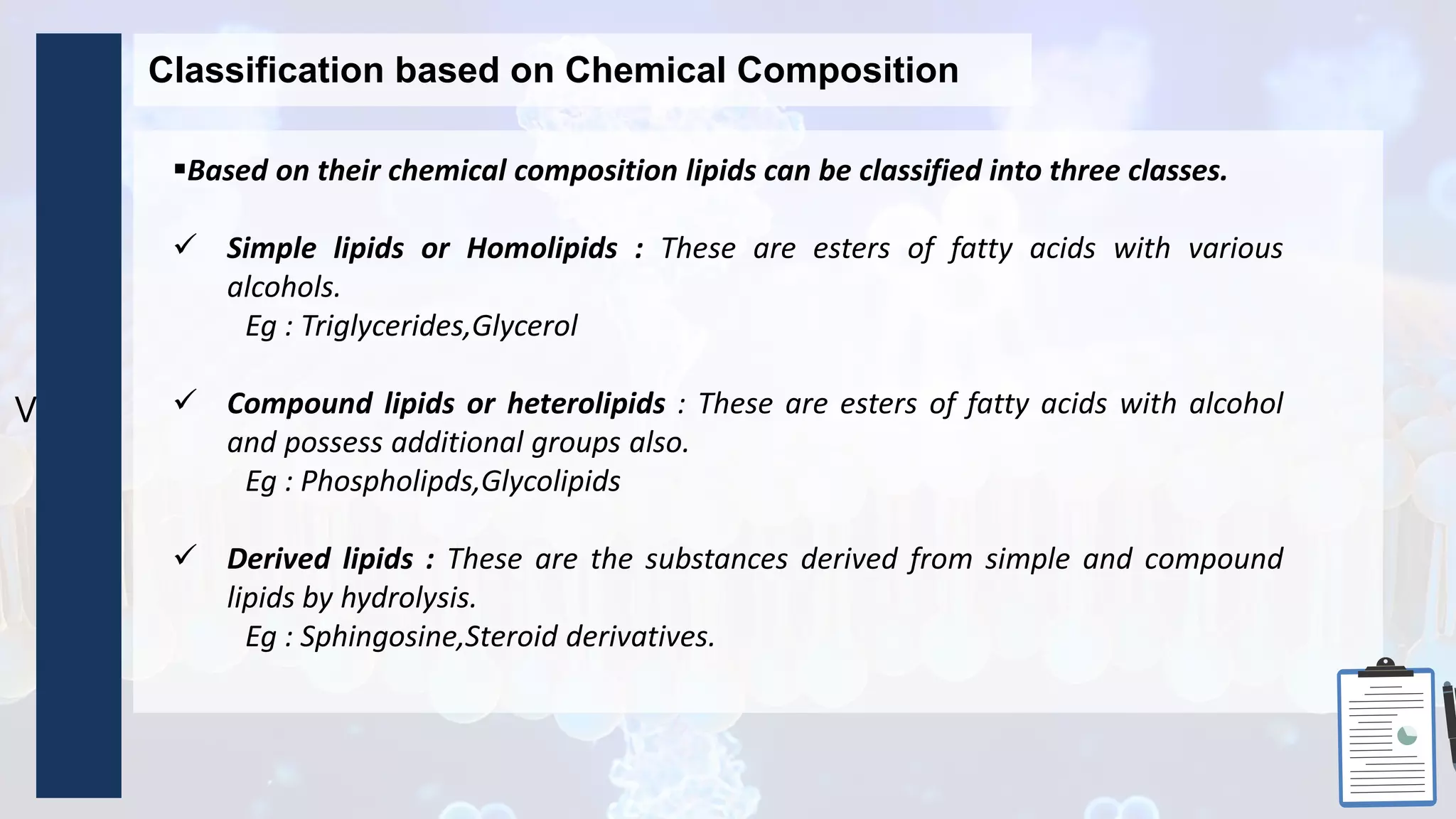 Ve
Classification based on Chemical Composition
Based on their chemical composition lipids can be classified into three classes.
 Simple lipids or Homolipids : These are esters of fatty acids with various
alcohols.
Eg : Triglycerides,Glycerol
 Compound lipids or heterolipids : These are esters of fatty acids with alcohol
and possess additional groups also.
Eg : Phospholipds,Glycolipids
 Derived lipids : These are the substances derived from simple and compound
lipids by hydrolysis.
Eg : Sphingosine,Steroid derivatives.
 