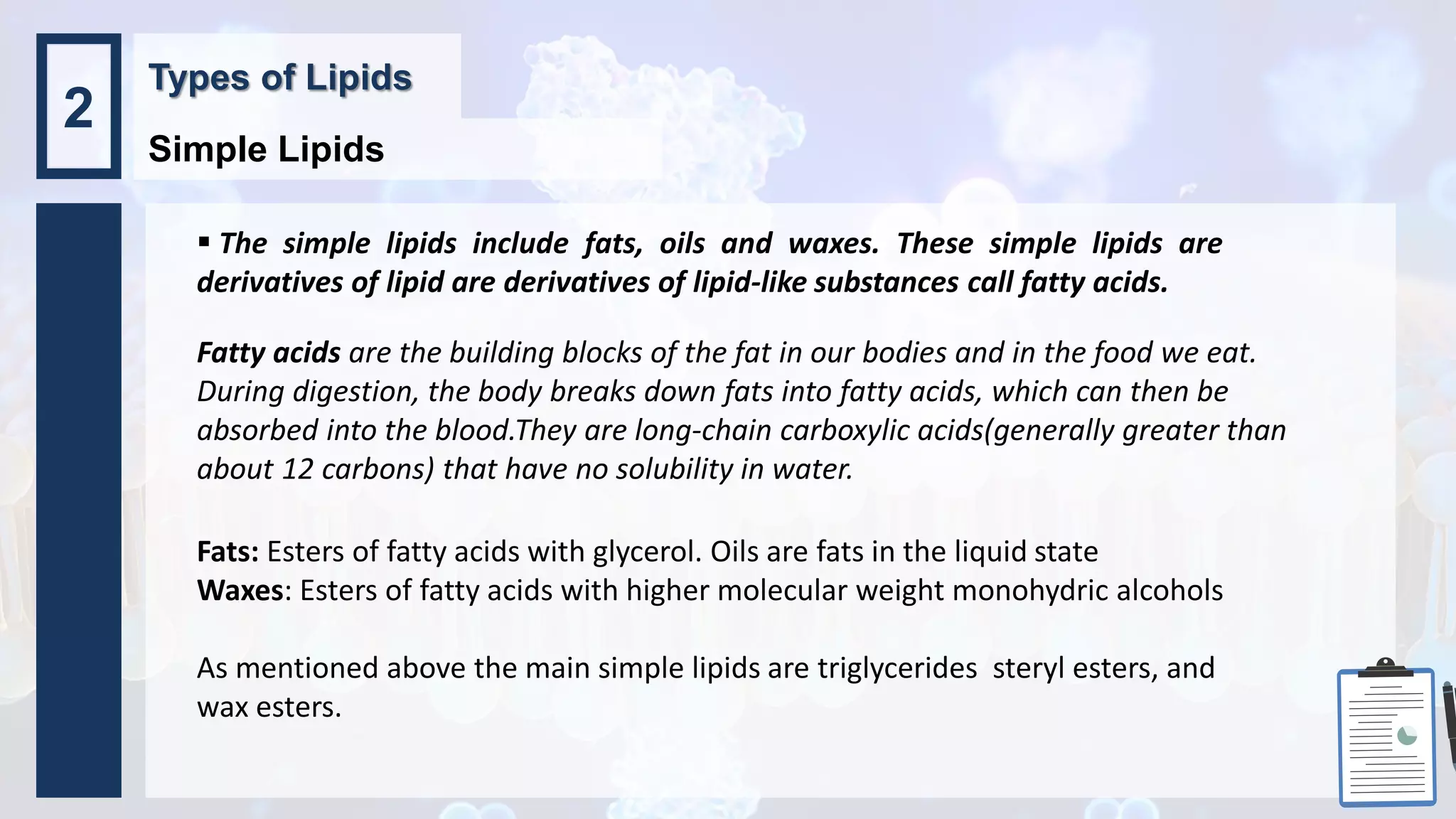  The simple lipids include fats, oils and waxes. These simple lipids are
derivatives of lipid are derivatives of lipid-like substances call fatty acids.
Fats: Esters of fatty acids with glycerol. Oils are fats in the liquid state
Waxes: Esters of fatty acids with higher molecular weight monohydric alcohols
As mentioned above the main simple lipids are triglycerides steryl esters, and
wax esters.
Types of Lipids
Simple Lipids
2
Fatty acids are the building blocks of the fat in our bodies and in the food we eat.
During digestion, the body breaks down fats into fatty acids, which can then be
absorbed into the blood.They are long-chain carboxylic acids(generally greater than
about 12 carbons) that have no solubility in water.
 