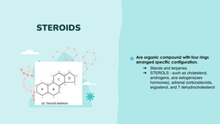 Are organic compound with four rings
arranged specific configuration.
STEROIDS
➔ Sterols and terpenes
➔ STEROLS - such as cholesterol,
androgens, ans estogens(sex
hormones), adrenal corticosteroids,
ergosterol, and 7 dehydrocholesterol
 
