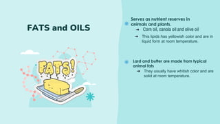 Serves as nutrient reserves in
animals and plants.
FATS and OILS ➔ Corn oil, canola oil and olive oil
➔ This lipids has yellowish color and are in
liquid form at room temperature.
Lard and butter are made from typical
animal fats
➔ They usually have whitish color and are
solid at room temperature.
 