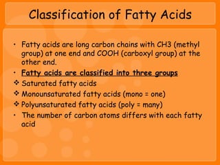 Classification of Fatty Acids
• Fatty acids are long carbon chains with CH3 (methyl
group) at one end and COOH (carboxyl group) at the
other end.
• Fatty acids are classified into three groups
 Saturated fatty acids
 Monounsaturated fatty acids (mono = one)
 Polyunsaturated fatty acids (poly = many)
• The number of carbon atoms differs with each fatty
acid
 