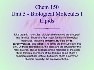 Chem 150
Unit 5 - Biological Molecules I
Lipids
Like organic molecules, biological molecules are grouped
into families. There are four major families of biological
molecules, including proteins, nucleic acids,
carbohydrates, and lipids. The lipids are the subject of this
unit. Of these four families, the lipids are the structurally the
most diverse. This is because unlike members of the other
three families, members of this families do no share a
common structural feature, but rather share a common
physical property; the are hydrophobic.
 
