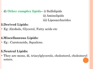 • d) Other complex lipids– i) Sulfolipids
ii) Aminolipids
iii) Liposaccharides
3.Derived Lipids:
• Eg: Alcohols, Glycerol, Fatty acids etc
4.Miscellaneous Lipids:
• Eg : Carotenoids, Squalene.
5.Neutral Lipids:
• They are mono, di, triacylglycerols, cholesterol, cholesteryl
esters.
 