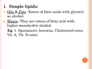 1. Simple lipids:
A) Oils & Fats -Esters of fatty acids with glycerol
as alcohol.
B) Waxes- They are esters of fatty acid with
higher monohydric alcohol.
Eg: 1. Spermaceti, beeswax, Cholesterol ester,
Vit. A, Vit. D ester.
 