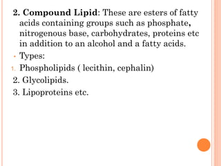 2. Compound Lipid: These are esters of fatty
acids containing groups such as phosphate,
nitrogenous base, carbohydrates, proteins etc
in addition to an alcohol and a fatty acids.
• Types:
1. Phospholipids ( lecithin, cephalin)
2. Glycolipids.
3. Lipoproteins etc.
 