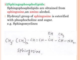 ii)Sphingophospholipids:
Sphingophospholipids are obtained from
sphingosine,an amino alcohol.
Hydroxyl group of sphingosine is esterified
with phosphocholine and sugar.
e.g. Sphingomyelines
 