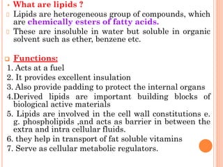 • What are lipids ?
Lipids are heterogeneous group of compounds, which
are chemically esters of fatty acids.
These are insoluble in water but soluble in organic
solvent such as ether, benzene etc.
❑ Functions:
1. Acts at a fuel
2. It provides excellent insulation
3. Also provide padding to protect the internal organs
4.Derived lipids are important building blocks of
biological active materials
5. Lipids are involved in the cell wall constitutions e.
g. phospholipids ,and acts as barrier in between the
extra and intra cellular fluids.
6. they help in transport of fat soluble vitamins
7. Serve as cellular metabolic regulators.
 