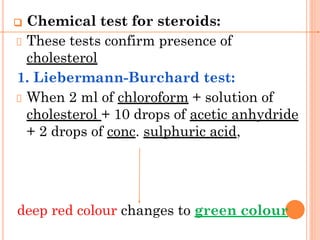 ❑ Chemical test for steroids:
These tests confirm presence of
cholesterol
1. Liebermann-Burchard test:
When 2 ml of chloroform + solution of
cholesterol + 10 drops of acetic anhydride
+ 2 drops of conc. sulphuric acid,
deep red colour changes to green colour
 