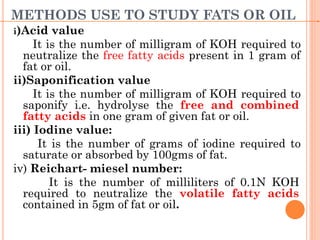 METHODS USE TO STUDY FATS OR OIL
i)Acid value
It is the number of milligram of KOH required to
neutralize the free fatty acids present in 1 gram of
fat or oil.
ii)Saponification value
It is the number of milligram of KOH required to
saponify i.e. hydrolyse the free and combined
fatty acids in one gram of given fat or oil.
iii) Iodine value:
It is the number of grams of iodine required to
saturate or absorbed by 100gms of fat.
iv) Reichart- miesel number:
It is the number of milliliters of 0.1N KOH
required to neutralize the volatile fatty acids
contained in 5gm of fat or oil.
 