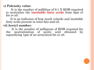 v) Polensky value:
It is the number of milliliter of 0.1 N KOH required
to neutralize the insoluble fatty acids from 5gm of
fat or oil.
It is an indicator of how much volatile and insoluble
fatty acids present in total fats and oil.
vi) Acetyl number:
It is the number of milligram of KOH required for
the neutralization of acetic acid obtained by
saponifying 1gm of an acetylated fat or oil.
 