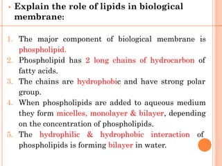• Explain the role of lipids in biological
membrane:
1. The major component of biological membrane is
phospholipid.
2. Phospholipid has 2 long chains of hydrocarbon of
fatty acids.
3. The chains are hydrophobic and have strong polar
group.
4. When phospholipids are added to aqueous medium
they form micelles, monolayer & bilayer, depending
on the concentration of phospholipids.
5. The hydrophilic & hydrophobic interaction of
phospholipids is forming bilayer in water.
 