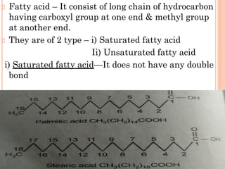 Fatty acid – It consist of long chain of hydrocarbon
having carboxyl group at one end & methyl group
at another end.
They are of 2 type – i) Saturated fatty acid
Ii) Unsaturated fatty acid
i) Saturated fatty acid—It does not have any double
bond
 