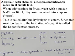 Q. Explain with chemical reaction, saponification
reaction of simple fats.
1. When triglycerides in fat/oil react with aqueous
NaOH or KOH, they are converted into soap and
glycerol.
2. This is called alkaline hydrolysis of esters. Since this
reaction leads to the formation of soap, it is called
the Saponification process.
 