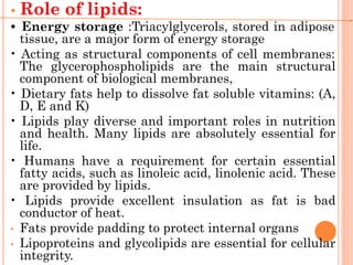 • Role of lipids:
• Energy storage :Triacylglycerols, stored in adipose
tissue, are a major form of energy storage
• Acting as structural components of cell membranes:
The glycerophospholipids are the main structural
component of biological membranes,
• Dietary fats help to dissolve fat soluble vitamins: (A,
D, E and K)
• Lipids play diverse and important roles in nutrition
and health. Many lipids are absolutely essential for
life.
• Humans have a requirement for certain essential
fatty acids, such as linoleic acid, linolenic acid. These
are provided by lipids.
• Lipids provide excellent insulation as fat is bad
conductor of heat.
• Fats provide padding to protect internal organs
• Lipoproteins and glycolipids are essential for cellular
integrity.
 