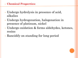 • Chemical Properties:
• Undergo hydrolysis in presence of acid,
alkalies
• Undergo hydrogenation, halogenation in
presence of platinum, nickel
• Undergo oxidation & forms aldehydes, ketones,
resins
• Rancidify on standing for long period
 
