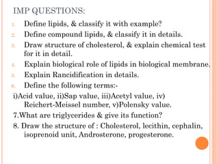 IMP QUESTIONS:
1. Define lipids, & classify it with example?
2. Define compound lipids, & classify it in details.
3. Draw structure of cholesterol, & explain chemical test
for it in detail.
4. Explain biological role of lipids in biological membrane.
5. Explain Rancidification in details.
6. Define the following terms:-
i)Acid value, ii)Sap value, iii)Acetyl value, iv)
Reichert-Meissel number, v)Polensky value.
7.What are triglycerides & give its function?
8. Draw the structure of : Cholesterol, lecithin, cephalin,
isoprenoid unit, Androsterone, progesterone.
 