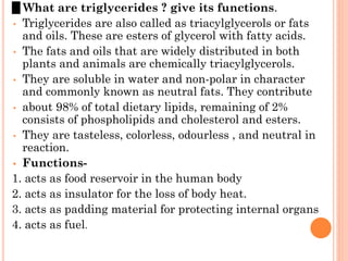 0 What are triglycerides ? give its functions.
• Triglycerides are also called as triacylglycerols or fats
and oils. These are esters of glycerol with fatty acids.
• The fats and oils that are widely distributed in both
plants and animals are chemically triacylglycerols.
• They are soluble in water and non-polar in character
and commonly known as neutral fats. They contribute
• about 98% of total dietary lipids, remaining of 2%
consists of phospholipids and cholesterol and esters.
• They are tasteless, colorless, odourless , and neutral in
reaction.
• Functions-
1. acts as food reservoir in the human body
2. acts as insulator for the loss of body heat.
3. acts as padding material for protecting internal organs
4. acts as fuel.
 