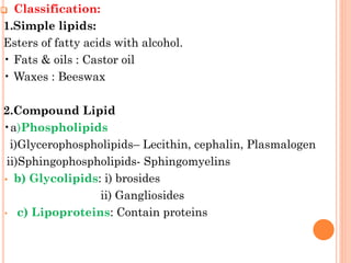 ❑ Classification:
1.Simple lipids:
Esters of fatty acids with alcohol.
• Fats & oils : Castor oil
• Waxes : Beeswax
2.Compound Lipid
•a)Phospholipids
i)Glycerophospholipids– Lecithin, cephalin, Plasmalogen
ii)Sphingophospholipids- Sphingomyelins
• b) Glycolipids: i) brosides
ii) Gangliosides
• c) Lipoproteins: Contain proteins
 