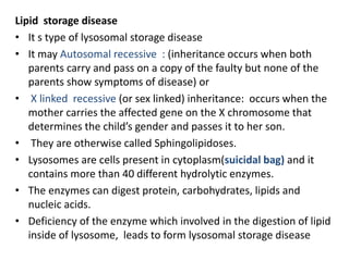 Lipid storage disease
• It s type of lysosomal storage disease
• It may Autosomal recessive : (inheritance occurs when both
parents carry and pass on a copy of the faulty but none of the
parents show symptoms of disease) or
• X linked recessive (or sex linked) inheritance: occurs when the
mother carries the affected gene on the X chromosome that
determines the child’s gender and passes it to her son.
• They are otherwise called Sphingolipidoses.
• Lysosomes are cells present in cytoplasm(suicidal bag) and it
contains more than 40 different hydrolytic enzymes.
• The enzymes can digest protein, carbohydrates, lipids and
nucleic acids.
• Deficiency of the enzyme which involved in the digestion of lipid
inside of lysosome, leads to form lysosomal storage disease
 