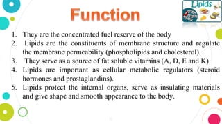 1. They are the concentrated fuel reserve of the body
2. Lipids are the constituents of membrane structure and regulate
the membrane permeability (phospholipids and cholesterol).
3. They serve as a source of fat soluble vitamins (A, D, E and K)
4. Lipids are important as cellular metabolic regulators (steroid
hormones and prostaglandins).
5. Lipids protect the internal organs, serve as insulating materials
and give shape and smooth appearance to the body.
10
 