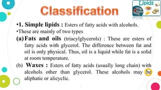 •1. Simple lipids : Esters of fatty acids with alcohols.
•These are mainly of two types
(a)Fats and oils (triacylglycerols) : These are esters of
fatty acids with glycerol. The difference between fat and
oil is only physical. Thus, oil is a liquid while fat is a solid
at room temperature.
(b) Waxes : Esters of fatty acids (usually long chain) with
alcohols other than glycerol. These alcohols may be
aliphatic or alicyclic.
4
 