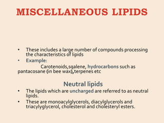 MISCELLANEOUS LIPIDS
• These includes a large number of compounds processing
the characteristics of lipids
• Example:
Carotenoids,sqalene, hydrocarbons such as
pantacosane (in bee wax),terpenes etc
Neutral lipids
• The lipids which are uncharged are referred to as neutral
lipids.
• These are monoacylglycerols, diacylglycerols and
triacylyglycerol, cholesterol and cholesteryl esters.
 