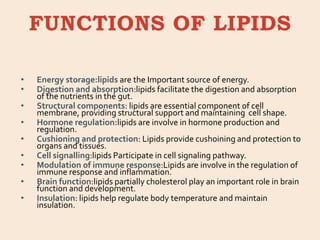 FUNCTIONS OF LIPIDS
• Energy storage:lipids are the Important source of energy.
• Digestion and absorption:lipids facilitate the digestion and absorption
of the nutrients in the gut.
• Structural components: lipids are essential component of cell
membrane, providing structural support and maintaining cell shape.
• Hormone regulation:lipids are involve in hormone production and
regulation.
• Cushioning and protection: Lipids provide cushoining and protection to
organs and tissues.
• Cell signalling:lipids Participate in cell signaling pathway.
• Modulation of immune response:Lipids are involve in the regulation of
immune response and inflammation.
• Brain function:lipids partially cholesterol play an important role in brain
function and development.
• Insulation: lipids help regulate body temperature and maintain
insulation.
 