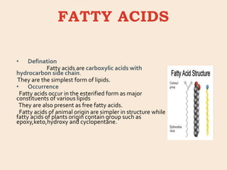 FATTY ACIDS
• Defination
Fatty acids are carboxylic acids with
hydrocarbon side chain.
They are the simplest form of lipids.
• Occurrence
Fatty acids occur in the esterified form as major
constituents of various lipids
They are also present as free fatty acids.
Fatty acids of animal origin are simpler in structure while
fatty acids of plants origin contain group such as
epoxy,keto,hydroxy and cyclopentane.
 
