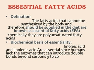 ESSENTIAL FATTY ACIDS
• Defination
The fatty acids that cannot be
synthesized by the body and,
therefore,should be supplied in the diet are
known as essential fatty acids (EFA)
chemically,they are polyunsaturated fatty
acids
• Biochemical basis of essentiality:
linoleic acid
and linolenic acid Are essential since humans
lack the enzymes that can introduce double
bonds beyond carbons 9 to 10
 