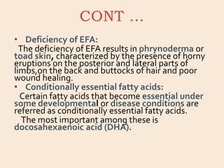 CONT …
• Deficiency of EFA:
The deficiency of EFA results in phrynoderma or
toad skin, characterized by the presence of horny
eruptions on the posterior and lateral parts of
limbs,on the back and buttocks of hair and poor
wound healing.
• Conditionally essential fatty acids:
Certain fatty acids that become essential under
some developmental or disease conditions are
referred as conditionally essential fatty acids.
The most important among these is
docosahexaenoic acid (DHA).
 