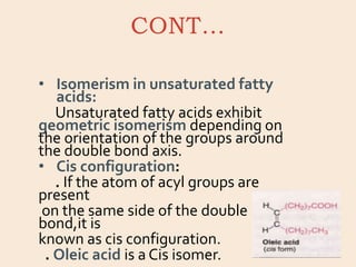 CONT…
• Isomerism in unsaturated fatty
acids:
Unsaturated fatty acids exhibit
geometric isomerism depending on
the orientation of the groups around
the double bond axis.
• Cis configuration:
. If the atom of acyl groups are
present
on the same side of the double
bond,it is
known as cis configuration.
. Oleic acid is a Cis isomer.
 