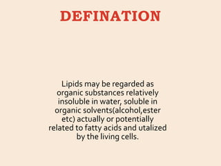 DEFINATION
Lipids may be regarded as
organic substances relatively
insoluble in water, soluble in
organic solvents(alcohol,ester
etc) actually or potentially
related to fatty acids and utalized
by the living cells.
 