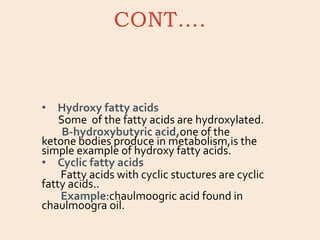 CONT….
• Hydroxy fatty acids
Some of the fatty acids are hydroxylated.
B-hydroxybutyric acid,one of the
ketone bodies produce in metabolism,is the
simple example of hydroxy fatty acids.
• Cyclic fatty acids
Fatty acids with cyclic stuctures are cyclic
fatty acids..
Example:chaulmoogric acid found in
chaulmoogra oil.
 