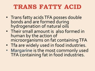 TRANS FATTY ACID
• Trans fatty acidsTFA posses double
bonds and are formed during
hydrogenation of natural oils
• Their small amount is also formed in
human by the action of
microorganisms on fat containingTFA
• Tfa are widely used in food industries.
• Margarine is the most commonly used
TFA containing fat in food industries.
 