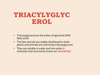 TRIACYLYGLYC
EROL
• Triacylyglycerol are the esters of glycerolsWith
fatty acids
• The fats and oils are widely distributed in both
plants and animals are chemicaly triacylyglycerol
• They are soluble in water and non-polar in
character and commonly known as neutral fats
 