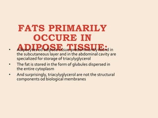 FATS PRIMARILY
OCCURE IN
ADIPOSE TISSUE:
• Adipocytes od adipose tissue-predominantly found in
the subcutaneous layer and in the abdominal cavity are
specialized for storage of triacylyglycerol
• The fat is stored in the form of glubules dispersed in
the entire cytoplasm
• And surprisingly, triacylyglycerol are not the structural
components od biological membranes
 