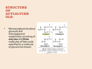 STRUCTURE
OF
ACYLGLYCER
OLS:
• Monoacylglycerols,diacyl
glycerols and
triacylyglycerol
respectively consisting of
one,two and three
molecules of fatty acids
esterified to a molecule
of glycerol are known
 