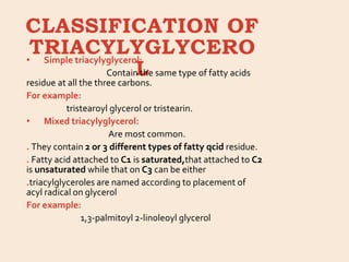 CLASSIFICATION OF
TRIACYLYGLYCERO
L
• Simple triacylyglycerol:
Contain the same type of fatty acids
residue at all the three carbons.
For example:
tristearoyl glycerol or tristearin.
• Mixed triacylyglycerol:
Are most common.
. They contain 2 or 3 different types of fatty qcid residue.
. Fatty acid attached to C1 is saturated,that attached to C2
is unsaturated while that on C3 can be either
.triacylglyceroles are named according to placement of
acyl radical on glycerol
For example:
1,3-palmitoyl 2-linoleoyl glycerol
 