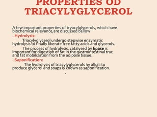 PROPERTIES OD
TRIACYLYGLYCEROL
A few important properties of tryacylglycerols, which have
biochemical relevance,are discussed bellow
. Hydrolysis:
Triacylyglycerol undergo stepwise enzymatic
hydrolysis to finally liberate free fatty acids and glycerols.
The process of hydrolysis, catalysed by lipase is
important for digestion of fat in the gastrointestinal trac
and fat mobilization from the adipose tissue.
. Saponification:
The hydrolysis of triacylyglycerols hy alkali to
produce glycerol and soaps is known as saponification.
.
 
