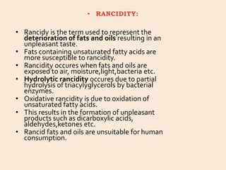 • RANCIDITY:
• Rancidy is the term used to represent the
deterioration of fats and oils resulting in an
unpleasant taste.
• Fats containing unsaturated fatty acids are
more susceptible to rancidity.
• Rancidity occures when fats and oils are
exposed to air, moisture,light,bacteria etc.
• Hydrolytic rancidity occures due to partial
hydrolysis of triacylyglycerols by bacterial
enzymes.
• Oxidative rancidity is due to oxidation of
unsaturated fatty acids.
• This results in the formation of unpleasant
products such as dicarboxylic acids,
aldehydes,ketones etc.
• Rancid fats and oils are unsuitable for human
consumption.
 