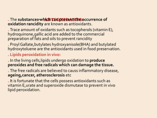 • ANTIOXIDANTS:
. The substances which can prevent the occurrence of
oxidation rancidity are known as antioxidants.
. Trace amount of oxidants such as tocopherols (vitamin E),
hydroquinone,gallic acid are added to the commercial
preparation of fats and oils to prevent rancidity
. Proyl Gallate,butylates hydroxyanisole(BHA) and butylated
hydroxytoluene are the antioxidants used in food preservation.
. Lipids peroxidation in vivo:
. In the living cells,lipids undergo oxidation to produce
peroxides and free radicals which can damage the tissue.
. The free radicals are believed to causs inflammatory disease,
ageing,cancer, atherosclerosis etc
. It is fortunate that the cells possess antioxidants such as
vitamin E,urate and superoxide dismutase to prevent in vivo
lipid peroxidation.
 