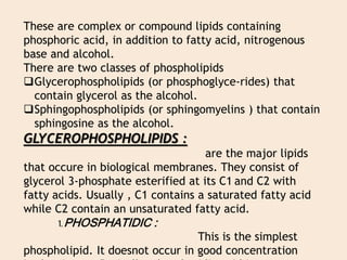 These are complex or compound lipids containing
phosphoric acid, in addition to fatty acid, nitrogenous
base and alcohol.
There are two classes of phospholipids
Glycerophospholipids (or phosphoglyce-rides) that
contain glycerol as the alcohol.
Sphingophospholipids (or sphingomyelins ) that contain
sphingosine as the alcohol.
GLYCEROPHOSPHOLIPIDS :
are the major lipids
that occure in biological membranes. They consist of
glycerol 3-phosphate esterified at its C1 and C2 with
fatty acids. Usually , C1 contains a saturated fatty acid
while C2 contain an unsaturated fatty acid.
1. PHOSPHATIDIC :
This is the simplest
phospholipid. It doesnot occur in good concentration
 
