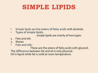 SIMPLE LIPIDS
• Simple lipids are the esters of fatty acids with alcohols.
• Types of simple lipids:
simple lipids are mainly of two types
1. Fats and oils
2. Waxes
• Fats and oils:
These are the esters of fatty acids with glycerol.
The difference between fat and oil is only physical.
Oil is liquid while fat is soild at room temperature.
 