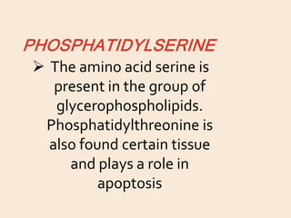 PHOSPHATIDYLSERINE
 The amino acid serine is
present in the group of
glycerophospholipids.
Phosphatidylthreonine is
also found certain tissue
and plays a role in
apoptosis
 