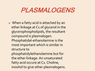 PLASMALOGENS
 When a fatty acid is attached by an
ether linkage at C1 of glycerol in the
glycerophospholipids, the resultant
compound is plasmalogen.
Phosphatidal-ethanolamine is the
most important which is similar in
structure to
phosphatidylethanolamine but for
the ether linkage. An unsaturated
fatty acid occure at C1. Choline,
inositol to give other plasmalogens.
 