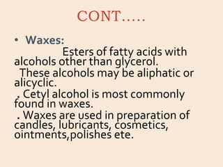 CONT…..
• Waxes:
Esters of fatty acids with
alcohols other than glycerol.
These alcohols may be aliphatic or
alicyclic.
. Cetyl alcohol is most commonly
found in waxes.
. Waxes are used in preparation of
candles, lubricants, cosmetics,
ointments,polishes ete.
 