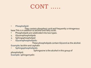 CONT …..
• Phospholipid:
They contain phosphoric acid and frequently a nitrogenous
base.ThIs is in addition to alcohol and fatty acids.
• Phospholipids are subdivided into two types.
1. Glycerophospholipids
2. Sphingophospholipid
• Glycerophospholipids:
These phospholipids contain Glycerol as the alcohol.
Example: lecithin and cephalin
• Sphingophospholipids:
Sphingosine is the alcohol in this group of
phospholipid.
Example: sphingomyelin
 