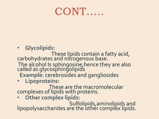 CONT…..
• Glycolipids:
These lipids contain a fatty acid,
carbohydrates and nitrogenous base.
The alcohol Is sphingosine,hence they are also
called as glycosphingolipids
Example: cerebrosides and gangliosides
• Lipoproteins:
These are the macromolecular
complexes of lipids with proteins.
• Other complex lipids:
Sulfolipids,aminolipids and
lipopolysaccharides are the other complex lipids.
 